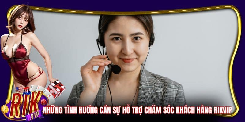 Những tình huống cần sự hỗ trợ chăm sóc khách hàng Rikvip